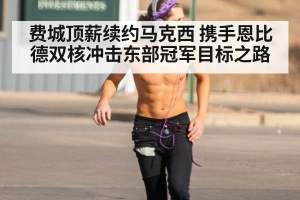 费城顶薪续约马克西 携手恩比德双核冲击东部冠军目标之路