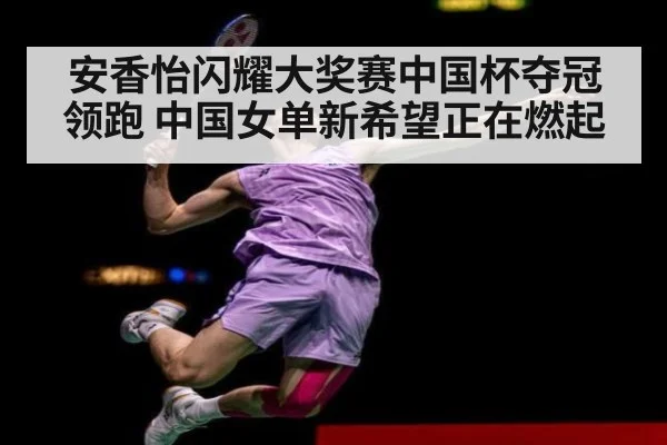 安香怡闪耀大奖赛中国杯夺冠领跑 中国女单新希望正在燃起